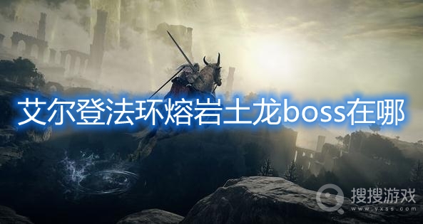 艾尔登法环熔岩土龙boss在哪-艾尔登法环熔岩土龙boss位置